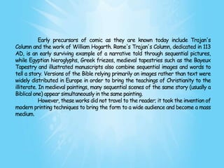 Early precursors of comic as they are known today include Trajan's
Column and the work of William Hogarth. Rome's Trajan's Column, dedicated in 113
AD, is an early surviving example of a narrative told through sequential pictures,
while Egyptian hieroglyphs, Greek friezes, medieval tapestries such as the Bayeux
Tapestry and illustrated manuscripts also combine sequential images and words to
tell a story. Versions of the Bible relying primarily on images rather than text were
widely distributed in Europe in order to bring the teachings of Christianity to the
illiterate. In medieval paintings, many sequential scenes of the same story (usually a
Biblical one) appear simultaneously in the same painting.
            However, these works did not travel to the reader; it took the invention of
modern printing techniques to bring the form to a wide audience and become a mass
medium.
 