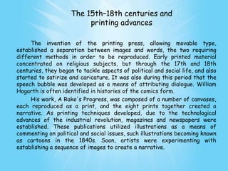 The 15th–18th centuries and
                          printing advances

     The invention of the printing press, allowing movable type,
established a separation between images and words, the two requiring
different methods in order to be reproduced. Early printed material
concentrated on religious subjects, but through the 17th and 18th
centuries, they began to tackle aspects of political and social life, and also
started to satirize and caricature. It was also during this period that the
speech bubble was developed as a means of attributing dialogue. William
Hogarth is often identified in histories of the comics form.
     His work, A Rake's Progress, was composed of a number of canvases,
each reproduced as a print, and the eight prints together created a
narrative. As printing techniques developed, due to the technological
advances of the industrial revolution, magazines and newspapers were
established. These publications utilized illustrations as a means of
commenting on political and social issues, such illustrations becoming known
as cartoons in the 1840s. Soon, artists were experimenting with
establishing a sequence of images to create a narrative.
 