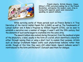 French Liberty. British Slavery, James
                                        Gillray's 1792 caricature poking fun at the French
                                        Revolution, anticipates the modern comic strip in
                                        having both separate panel sand characters
                                        speaking via speech balloons.




          While surviving works of these periods such as Francis Barlow's A True
Narrative of the Horrid Hellish Popish Plot (c.1682) as well as The Punishments of
Lemuel Gulliver and A Rake's Progress by William Hogarth (1726), can be seen to
establish a narrative over a number of images, it wasn't until the 19th century that
the elements of such works began to crystallise into the comic strip.
          The speech balloon also evolved during this period, from the medieval origins
of the phylactery, a label, usually in the form of a scroll, which identified a character
either through naming them or using a short text to explain their purpose. Artists
such as George Cruikshank helped codify such phylactersas balloons rather than
scrolls, though at this time they were still called labels. Speech balloons weren't
reintroduced to the form until Richard F. Outcault used them for dialogue.
 