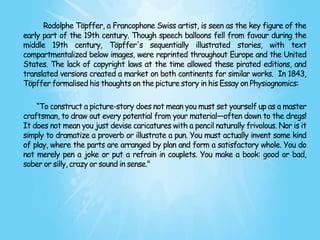 Rodolphe Töpffer, a Francophone Swiss artist, is seen as the key figure of the
early part of the 19th century. Though speech balloons fell from favour during the
middle 19th century, Töpffer's sequentially illustrated stories, with text
compartmentalized below images, were reprinted throughout Europe and the United
States. The lack of copyright laws at the time allowed these pirated editions, and
translated versions created a market on both continents for similar works. In 1843,
Töpffer formalised his thoughts on the picture story in his Essay on Physiognomics:

    ―To construct a picture-story does not mean you must set yourself up as a master
craftsman, to draw out every potential from your material—often down to the dregs!
It does not mean you just devise caricatures with a pencil naturally frivolous. Nor is it
simply to dramatize a proverb or illustrate a pun. You must actually invent some kind
of play, where the parts are arranged by plan and form a satisfactory whole. You do
not merely pen a joke or put a refrain in couplets. You make a book: good or bad,
sober or silly, crazy or sound in sense."
 