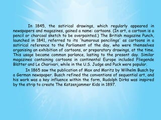In 1845, the satirical drawings, which regularly appeared in
newspapers and magazines, gained a name: cartoons. (In art, a cartoon is a
pencil or charcoal sketch to be overpainted.) The British magazine Punch,
launched in 1841, referred to its 'humorous pencilings' as cartoons in a
satirical reference to the Parliament of the day, who were themselves
organising an exhibition of cartoons, or preparatory drawings, at the time.
This usage became common parlance, lasting to the present day. Similar
magazines containing cartoons in continental Europe included Fliegende
Blätter and Le Charivari, while in the U.S. Judge and Puck were popular.
       In 1865 saw the publication of Max and Moritz by Wilhelm Busch by
a German newspaper. Busch refined the conventions of sequential art, and
his work was a key influence within the form, Rudolph Dirks was inspired
by the strip to create The Katzenjammer Kids in 1897.
 