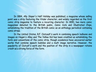 In 1884, Ally Sloper's Half Holiday was published, a magazine whose selling
point was a strip featuring the titular character, and widely regarded as the first
comic strip magazine to feature a recurring character. In 1890, two more comic
magazines debuted to the British public, Comic Cuts and Illustrated Chips,
establishing the tradition of the British comic as an anthology periodical containing
comic strips.
      In the United States, R.F. Outcault's work in combining speech balloons and
images on Hogan's Alley and The Yellow Kid has been credited as establishing the
form and conventions of the comic strip, though academics have uncovered earlier
works that combine speech bubbles and a multi image narrative. However, the
popularity of Outcalt's work and the position of the strip in a newspaper retains
credit as a driving force of the form.
 