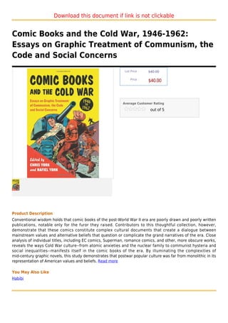 Download this document if link is not clickable


Comic Books and the Cold War, 1946-1962:
Essays on Graphic Treatment of Communism, the
Code and Social Concerns
                                                             List Price :   $40.00

                                                                 Price :
                                                                            $40.00



                                                            Average Customer Rating

                                                                             out of 5




Product Description
Conventional wisdom holds that comic books of the post-World War II era are poorly drawn and poorly written
publications, notable only for the furor they raised. Contributors to this thoughtful collection, however,
demonstrate that these comics constitute complex cultural documents that create a dialogue between
mainstream values and alternative beliefs that question or complicate the grand narratives of the era. Close
analysis of individual titles, including EC comics, Superman, romance comics, and other, more obscure works,
reveals the ways Cold War culture--from atomic anxieties and the nuclear family to communist hysteria and
social inequalities--manifests itself in the comic books of the era. By illuminating the complexities of
mid-century graphic novels, this study demonstrates that postwar popular culture was far from monolithic in its
representation of American values and beliefs. Read more

You May Also Like
Habibi
 