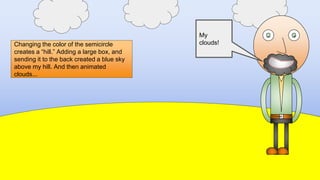 Changing the color of the semicircle
creates a “hill.” Adding a large box, and
sending it to the back created a blue sky
above my hill. And then animated
clouds...
My hill!My sky!
My
clouds!
 