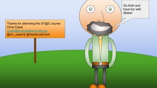 Thanks for attending this ST@C course
Chris Casal
ccasal@scarsdaleschools.org
@mr_casal & @HeathcoteTech
Go forth and
have fun with
Slides!
 