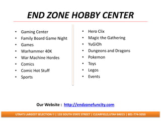 END ZONE HOBBY CENTER
• Gaming Center
• Family Board Game Night
• Games
• Warhammer 40K
• War Machine Hordes
• Comics
• Comic Hot Stuff
• Sports
• Hero Clix
• Magic the Gathering
• YuGiOh
• Dungeons and Dragons
• Pokemon
• Toys
• Legos
• Events
UTAH'S LARGEST SELECTION !! | 133 SOUTH STATE STREET | CLEARFIELD,UTAH 84015 | 801-774-5050
Our Website : http://endzonefuncity.com
 