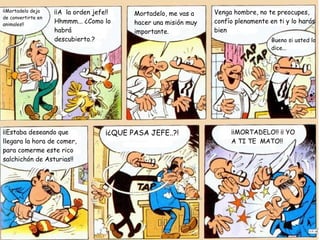 ¡¡Mortadelo deja    ¡¡A la orden jefe!!                            Venga hombre, no te preocupes,
                                            Mortadelo, me vas a
de convertirte en
animales!!
                    Hhmmm... ¿Como lo       hacer una misión muy   confío plenamente en ti y lo harás
                    habrá                   importante.            bien
                    descubierto.?                                                     Bueno si usted lo
                                                                                      dice...




¡¡Estaba deseando que                ¡¿QUE PASA JEFE..?!                ¡¡MORTADELO!! ¡¡ YO
llegara la hora de comer,                                               A TI TE MATO!!
para comerme este rico
salchichón de Asturias!!
 