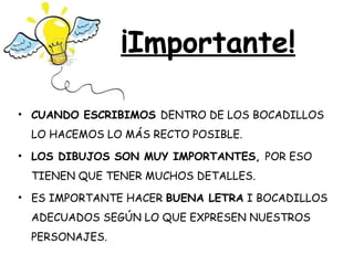 ¡Importante!

• CUANDO ESCRIBIMOS DENTRO DE LOS BOCADILLOS
 LO HACEMOS LO MÁS RECTO POSIBLE.
• LOS DIBUJOS SON MUY IMPORTANTES, POR ESO
 TIENEN QUE TENER MUCHOS DETALLES.
• ES IMPORTANTE HACER BUENA LETRA I BOCADILLOS
 ADECUADOS SEGÚN LO QUE EXPRESEN NUESTROS
 PERSONAJES.
 
