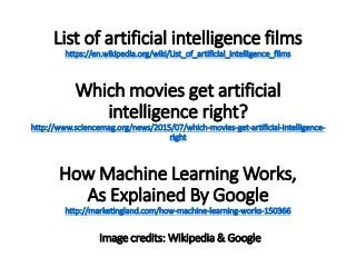 List of artificial intelligence films
https://en.wikipedia.org/wiki/List_of_artificial_intelligence_films
Which movies get artificial
intelligence right?
http://www.sciencemag.org/news/2015/07/which-movies-get-artificial-intelligence-
right
How Machine Learning Works,
As Explained By Google
http://marketingland.com/how-machine-learning-works-150366
Image credits: Wikipedia & Google
 