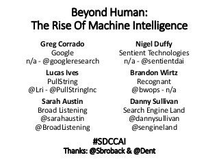 Beyond Human:
The Rise Of Machine Intelligence
Greg Corrado
Google
n/a - @googleresearch
Lucas Ives
PullString
@Lri - @PullStringInc
Sarah Austin
Broad Listening
@sarahaustin
@BroadListening
Nigel Duffy
Sentient Technologies
n/a - @sentientdai
Brandon Wirtz
Recognant
@bwops - n/a
Danny Sullivan
Search Engine Land
@dannysullivan
@sengineland
#SDCCAI
Thanks: @Sbroback & @Dent
 