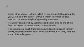 6
• Unlike other sitcoms in India, which air continuously throughout the
year, X is one of the earliest shows in Indian television to have
adopted the western style of appearing in seasons.
• It is widely considered by audiences and critics alike as one of the
finest examples of true situation comedy in India.
• It does not use a laugh track like many Indian sitcoms and comedy
shows, but instead relies on its dead-pan humour. Its witty lines are
some of its selling points.
 