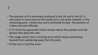 7
• The position of X is extremely profound in the UK and in the US. It
also exists in some parts of the world, but is not quite relevant. In the
remaining parts- mostly Asia and Continental Europe- the position of
X does not exist officially
• A TV series has garnered critical reviews about this position and the
person who plays this role.
• The usage comes from a hunting term which means preventing
hounds from wandering away from the pack.
• ID the term X and the actor
 