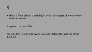 9
• This is a floor plan of a building in which characters of a well-known
TV series reside
Image on the next slide
Identify the TV series. Brownie points for telling the address of the
building.
 