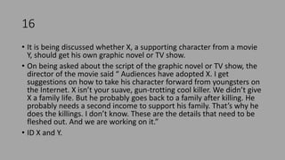 16
• It is being discussed whether X, a supporting character from a movie
Y, should get his own graphic novel or TV show.
• On being asked about the script of the graphic novel or TV show, the
director of the movie said “ Audiences have adopted X. I get
suggestions on how to take his character forward from youngsters on
the Internet. X isn’t your suave, gun-trotting cool killer. We didn’t give
X a family life. But he probably goes back to a family after killing. He
probably needs a second income to support his family. That’s why he
does the killings. I don’t know. These are the details that need to be
fleshed out. And we are working on it.”
• ID X and Y.
 