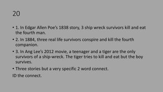 20
• 1. In Edgar Allen Poe’s 1838 story, 3 ship wreck survivors kill and eat
the fourth man.
• 2. In 1884, three real life survivors conspire and kill the fourth
companion.
• 3. In Ang Lee’s 2012 movie, a teenager and a tiger are the only
survivors of a ship-wreck. The tiger tries to kill and eat but the boy
survives.
• Three stories but a very specific 2 word connect.
ID the connect.
 
