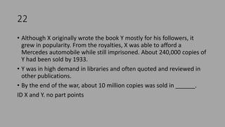22
• Although X originally wrote the book Y mostly for his followers, it
grew in popularity. From the royalties, X was able to afford a
Mercedes automobile while still imprisoned. About 240,000 copies of
Y had been sold by 1933.
• Y was in high demand in libraries and often quoted and reviewed in
other publications.
• By the end of the war, about 10 million copies was sold in ______.
ID X and Y. no part points
 