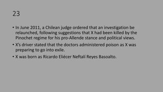 23
• In June 2011, a Chilean judge ordered that an investigation be
relaunched, following suggestions that X had been killed by the
Pinochet regime for his pro-Allende stance and political views.
• X’s driver stated that the doctors administered poison as X was
preparing to go into exile.
• X was born as Ricardo Eliécer Neftalí Reyes Basoalto.
 