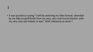 3
• X was quoted as saying “I will be watching my fake funeral, attended
by my fake ex-girlfriends from my very, very real movie theatre, with
my very real real hotties in tow”. With reference to what ?
 