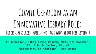 Comic Creation as an
Innovative Library Role:
PF Anderson, MILS; Elise Wescom, BFA; Kai Donovan,
MA; & Ruth Carlos, MD, MS
University of Michigan — Ann Arbor
Process, Resources, Publishing (and What About Peer Review?)
 