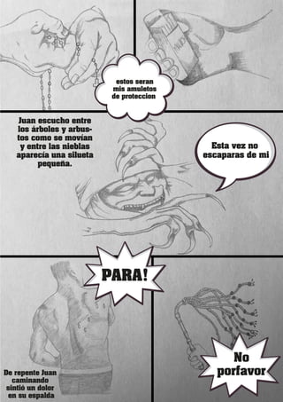 Juan escucho entre
los árboles y arbus-
tos como se movían
y entre las nieblas
aparecía una silueta
pequeña.
Esta vez no
escaparas de mi
De repente Juan
caminando
sintió un dolor
en su espalda
PARA!
No
porfavor
estos seran
mis amuletos
de proteccion
 