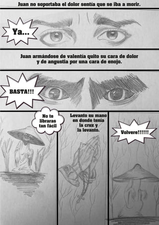 Juan no soportaba el dolor sentía que se iba a morir.
Juan armándose de valentía quito su cara de dolor
y de angustia por una cara de enojo.
Ya...
BASTA!!!
No te
libraras
tan fácil
Levanto su mano
en donde tenía
la cruz y
la levanto.
Volvere!!!!!!
 