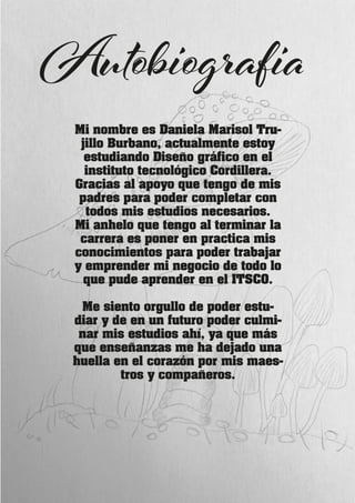 Mi nombre es Daniela Marisol Tru-
jillo Burbano, actualmente estoy
estudiando Diseño gráfico en el
instituto tecnológico Cordillera.
Gracias al apoyo que tengo de mis
padres para poder completar con
todos mis estudios necesarios.
Mi anhelo que tengo al terminar la
carrera es poner en practica mis
conocimientos para poder trabajar
y emprender mi negocio de todo lo
que pude aprender en el ITSCO.
Me siento orgullo de poder estu-
diar y de en un futuro poder culmi-
nar mis estudios ahí, ya que más
que enseñanzas me ha dejado una
huella en el corazón por mis maes-
tros y compañeros.
Autobiografia
 