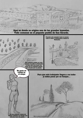 Aquí es donde se origina una de las grandes leyendas.
Todo comenzó en el pequeño pueblo de San Gerardo.
Este pequeño pueblo era muy
aledaño al pueblo de Riobamba
lo único que toca hacer era
pasar por un pequeño puente
que cruzaba por un puente.
En esta pequeña ciudad del
bosque habitaba un obrador que
laboraba fuera de pueblo…
Para que este trabajador llegara a su traba-
jo debía pasar por un bosque…
Pasando este pequeño tramo se encon-
traba la linda y emblemática ciudad de
Riobamba.
Me gusta mi
trabajo en
el campo
 