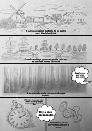 El hombre siempre que salía o
llegaba del trabajo siempre
estaba muy pendiente de su
reloj.
Siempre se tenían que estar
pendiente de que salía antes de
las 8 y llegaba antes de las 8 de
la noche.
Y también alejarse bastante de su pueblo
en el dónde habitaba.
Cruzaba un largo puente en donde cada vez
se divisaba menos la ciudad
Y se acercaba cada vez más un bosque
espeso.
Vaya
Vaya bosque
que tengo
que cruzar
Hoy a sido
un buen dia
 