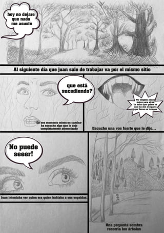 Al siguiente día que juan sale de trabajar va por el mismo sitio
Juan intentaba ver quien era quien hablaba a sus espaldas.
En ese momento mientras camina-
ba escucho algo que lo dejo
completamente atemorizado
Una pequeña sombra
recorria los árboles
Escucho una vos fuerte que le dijo…
hoy no dejare
que nada
me asuste
que está
sucediendo?
Por ninguna razón
<mires para atrás.
Lo único que quiero es
que me des el cigarro
que llevas en la mano
No puede
seeer!
 