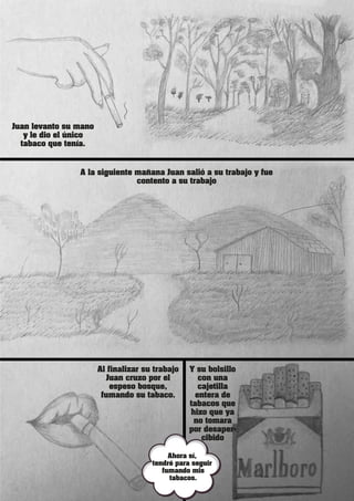 Juan levanto su mano
y le dio el único
tabaco que tenía.
Al finalizar su trabajo
Juan cruzo por el
espeso bosque,
fumando su tabaco.
Y su bolsillo
con una
cajetilla
entera de
tabacos que
hizo que ya
no tomara
por desaper-
cibido
A la siguiente mañana Juan salió a su trabajo y fue
contento a su trabajo
Ahora sí,
tendré para seguir
fumando mis
tabacos.
 