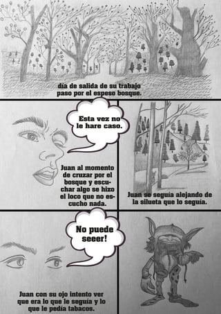 día de salida de su trabajo
paso por el espeso bosque.
Juan se seguía alejando de
la silueta que lo seguía.
Juan con su ojo intento ver
que era lo que le seguía y lo
que le pedía tabacos.
Juan al momento
de cruzar por el
bosque y escu-
char algo se hizo
el loco que no es-
cucho nada.
Esta vez no
le hare caso.
No puede
seeer!
 