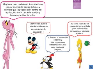 Muy bien, pero también es importante no
colocar encima del equipo bebidas y
comidas que se pueden caer dentro del
equipo, No fumar cerca del equipo y
Mantenerlo libre de polvo.
por eso es bueno
Leer detenidamente
los manuales de
operación !!
y Revisar la instalación
eléctrica y
Usar reguladores
independientes para
cada equipo de
cómputo.
Así como Trasladar el
equipo de forma aislada
y con protecciones
como cartón, plásticos,
espumas.
5
 