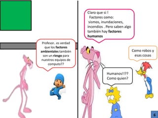 Profesor.. es verdad
que los factores
ambientales también
son un riesgo para
nuestros equipos de
computo??
Claro que si !
Factores como:
sismos, inundaciones,
incendios . Pero saben algo
también hay factores
humanos
Humanos!!??
Como quien?
Como robos y
esas cosas
6
 