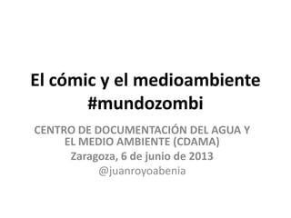 El cómic y el medioambiente
#mundozombi
CENTRO DE DOCUMENTACIÓN DEL AGUA Y
EL MEDIO AMBIENTE (CDAMA)
Zaragoza, 6 de junio de 2013
@juanroyoabenia
 