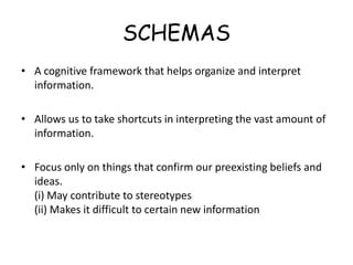 SCHEMAS 
• A cognitive framework that helps organize and interpret 
information. 
• Allows us to take shortcuts in interpreting the vast amount of 
information. 
• Focus only on things that confirm our preexisting beliefs and 
ideas. 
(i) May contribute to stereotypes 
(ii) Makes it difficult to certain new information 
 