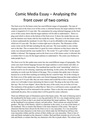 Comic Media Essay – Analysing the
front cover of two comics
The front cover for the beano comic has used different ranges of typography. The type of
language used on the front cover of this comic is informal because the target audience for this
comic is targeted to 8-12 year olds. The connotation for using informal language on the front
cover of this comic shows that the target audience will be able to understand it. There is a
plug used which is shown at the bottom of the front cover. It shows the reader that you can
join the fantastic new beano club for free inside the comic. The price is for this beano comic
is shown underneath the masthead. It costs 50p so it can be affordable to the target audience
which are 6-9 year olds. The date is written right next to the price. The illustrators of this
comic wrote out the full date including the day and year. The issue number is also written
next to the date. This co notates that it is great for comic collectors so they know when the
comic was released and the issue number for it. The words “it’s a girl written” on the speech
bubble is informal. The language used on the front cover of this beano comic is informal, this
co notates that it is easy for the target audience to understand it. The comic uses freebees to
make people buy it.
The front cover for this spider-man comic has also used different ranges of typography. This
comic uses more formal language because the target audience is more mature and older, so
they will find it more interesting. The masthead has used the word “astonishing” which is a
formal word to use for amazing, surprising and shocking. In this comic, the illustrators have
used play-on words near the bottom of the page. This co notates that spider man is the prey
because he is on the floor reaching out looking like he’s need for help. All of the writing on
the front cover of this spider man comic uses formal language because the target audience for
this comic are 9-14 year olds; they are more mature and would like to have a more formal
comic so it will make it more interesting for them to read. The plug on the top of the comic
that says “the civil war chapter” shows that the story of the comic was set in the civil war.
The institution of this product is called Marvel. Marvel is a well known comic so people who
like reading Marvel will be interested in this product. There is also the issue number written
underneath the price, this co notates that it will be good for comic collectors.
There are different types of illustration used in this beano comic. The style of drawing used in
the masthead for the beano comic is very big and bold in 3D. It is very simple and has used a
very big size of font so that it can stand out and attract the target audience. The use of colour
on the masthead is two primary colours; red and yellow. These colours are suited for both
genders. The face of the Dennis, which is a character in the comic, is on one of the letters of
the masthead. This co notates that Dennis is the main character of the comic. The type of
characters that has been chosen for the front cover is very masculine. It is very masculine
because the main characters in the front cover which make the full-bleed are all boys who
wear masculine clothes and the colours of their clothes are very masculine. There is lots of
reds and blacks included on the character’s clothes. Red and black reminds me of evil so the
reds and blacks co notates that they are characters who like to prank others. The colours used
 