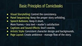 ● Visual Storytelling: Control the consistency.
● Panel Sequencing: Keep the proper story unfolding.
● Speech Balloons: Keep it short.
More frames + less text = reader’s satisfaction
● Captions and Sound Effects: Don’t overdo.
● Artistic Style: Consistent character design and backgrounds.
● Page Layout: Create ambience - manage ﬂow of the story.
Basic Principles of Comicbooks
 