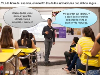 Ya a la hora del examen, el maestro les da las indicaciones que deben seguir…
¡Haber, todos se me
sientan y guardan
silencio, ya va a
empezar el examen!
Me guardan sus libretas, y
a aquel que sorprenda
copiando le retiro el
examen y lo repruebo.
 