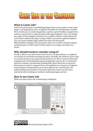  
	
  
What	
  is	
  Comic	
  Life?	
  
Comic	
  Life	
  (plasq.com)	
  is	
  a	
  publishing	
  program	
  that	
  can	
  be	
  used	
  to	
  create	
  comic	
  
strips	
  or	
  arrange	
  photos	
  into	
  a	
  scrapbook.	
  Available	
  for	
  both	
  Windows	
  and	
  Mac	
  
OS	
  X,	
  it	
  allows	
  you	
  to	
  easily	
  drag	
  photos,	
  captions,	
  speech	
  bubbles,	
  images	
  from	
  a	
  
webcam,	
  and	
  text	
  into	
  a	
  range	
  of	
  ready-­‐made	
  page	
  templates.	
  Users	
  can	
  change	
  
any	
  aspect	
  of	
  the	
  templates	
  and	
  there	
  are	
  a	
  number	
  of	
  built-­‐in	
  style	
  options	
  for	
  
every	
  object	
  added	
  to	
  the	
  page.	
  A	
  range	
  of	
  filters	
  can	
  also	
  be	
  applied	
  to	
  photos.	
  	
  
You	
  can	
  create	
  multiple	
  pages	
  within	
  one	
  Comic	
  Life	
  document.	
  	
  
When	
  finished	
  working	
  on	
  the	
  document,	
  there	
  are	
  a	
  number	
  of	
  export	
  options	
  
including	
  export	
  to	
  PDF,	
  export	
  to	
  html,	
  export	
  to	
  an	
  image,	
  and	
  export	
  as	
  a	
  
movie.	
  
	
  
Why	
  should	
  teachers	
  consider	
  using	
  it?	
  
Firstly,	
  it	
  takes	
  a	
  very	
  short	
  time	
  to	
  learn	
  how	
  to	
  use	
  the	
  software,	
  so	
  emphasis	
  
can	
  remain	
  on	
  curriculum	
  learning	
  outcomes.	
  Secondly,	
  the	
  software	
  can	
  be	
  used	
  
in	
  a	
  variety	
  of	
  ways	
  at	
  any	
  age	
  level	
  and	
  students	
  are	
  able	
  to	
  create	
  professional	
  
looking	
  results.	
  Presenting	
  information	
  graphically	
  removes	
  the	
  ‘cut	
  and	
  paste’	
  
option	
  for	
  students	
  and	
  develops	
  thinking	
  skills	
  when	
  they	
  have	
  to	
  reprocess	
  
information	
  in	
  order	
  to	
  change	
  it	
  from	
  a	
  text	
  platform	
  to	
  a	
  visual	
  one.	
  Graphical	
  
representation	
  of	
  information	
  can	
  be	
  more	
  effective	
  for	
  visual	
  learners	
  for	
  
understanding	
  and	
  retention	
  of	
  concepts.	
  Reluctant	
  writers	
  are	
  also	
  more	
  
motivated	
  when	
  working	
  in	
  a	
  medium	
  combining	
  images	
  and	
  text.	
  
	
  
How	
  to	
  use	
  Comic	
  Life	
  
When	
  you	
  open	
  Comic	
  Life,	
  a	
  blank	
  page	
  is	
  displayed.	
  	
  
	
  




                                                                                                          	
  




                            	
  	
  Written	
  by	
  Suzie	
  Vesper	
  2010	
  
 