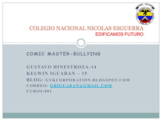 COMIC MASTER-BULLYING
GUSTAVO HINESTROZA-14
KELWIN IGUARAN – 15
BLOG: GYKCORPORATION.BLOGSPOT.COM
CORREO: GHIGUARAN@GMAIL.COM
CURSO: 801
COLEGIO NACIONAL NICOLAS ESGUERRA
EDIFICAMOS FUTURO
 
