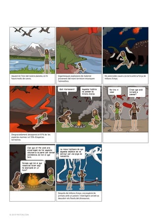 Aquest és l'inici del nostre planeta, on hi
haurà molts de canvis.
Gigantesques explosions de material
provenent del mant terrestre intoxiquen
l'atmosfera.
Els asteroides cauen a la terra amb la força de
millons d'anys.
Desgraciadament desapareix el 97% de les
espècies marines i el 70% d'espècies
terrestres.
Després de millons d'anys, una espècie de
primats amb un potent i intel·ligent cervell va
descobrir els fòssils del dinosaures.
Powered by TCPDF (www.tcpdf.org)
© 2019 PIXTON.COM
 