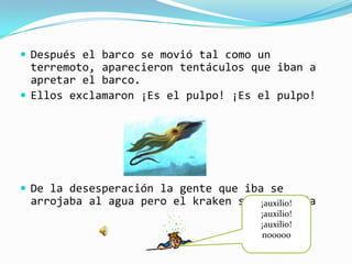  Después el barco se movió tal como un
  terremoto, aparecieron tentáculos que iban a
  apretar el barco.
 Ellos exclamaron ¡Es el pulpo! ¡Es el pulpo!




 De la desesperación la gente que iba se
 arrojaba al agua pero el kraken se los comía
                                     ¡auxilio!
                                     ¡auxilio!
                                     ¡auxilio!
                                     nooooo
 