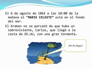 El 6 de agosto de 1862 a las 10:00 de la
  mañana el “MARIE CELESTE” está en el fondo
  del mar.
El Kraken no se percató de que hubo un
  sobreviviente, Carlos, que llegó a la
  costa de EE.UU, con una gran tormenta.


                                  ¡Por fin llegue!
 
