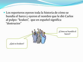  Los reporteros oyeron toda la historia de cómo se
 hundía el barco y oyeron el nombre que le dió Carlos
 al pulpo: “kraken”, que en español significa
 “destructor”

                                           ¿Cómo se hundió el
                                                barco?



    ¿Qué es kraken?
 