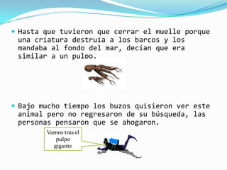  Hasta que tuvieron que cerrar el muelle porque
 una criatura destruía a los barcos y los
 mandaba al fondo del mar, decían que era
 similar a un pulpo.




 Bajo mucho tiempo los buzos quisieron ver este
 animal pero no regresaron de su búsqueda, las
 personas pensaron que se ahogaron.
        Vamos tras el
           pulpo
          gigante
 