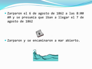  Zarparon el 6 de agosto de 1862 a las 8:00
 AM y se presumía que iban a llegar el 7 de
 agosto de 1862




 Zarparon y se encaminaron a mar abierto.
 