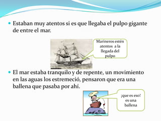  Estaban muy atentos si es que llegaba el pulpo gigante
 de entre el mar.
                                   Marineros estén
                                    atentos a la
                                     llegada del
                                        pulpo



 El mar estaba tranquilo y de repente, un movimiento
 en las aguas los estremeció, pensaron que era una
 ballena que pasaba por ahí.
                                                ¡que es eso!
                                                  es una
                                                  ballena
 