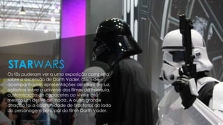 Os fãs puderam ver a uma exposição completa
sobre a ascensão de Darth Vader, além de
acompanharem apresentações de sabre de luz,
palestras sobre o universo dos filmes da franquia,
customização de capacetes ao vivo e até
mesmo um desfile de moda. A outra grande
atração foi a oportunidade de tirar fotos ao lado
do personagem principal do filme Darth Vader.
STARWARS
 