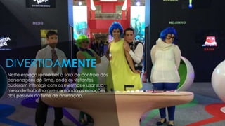 Neste espaço recriamos a sala de controle dos
personagens do filme, onde os visitantes
puderam interagir com os mesmos e usar sua
mesa de trabalho que comanda as emoções
das pessoas no filme de animação.
DIVERTIDAMENTE
 