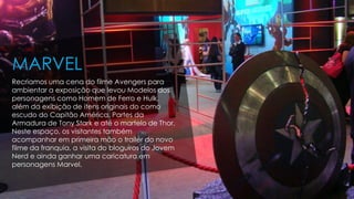 Recriamos uma cena do filme Avengers para
ambientar a exposição que levou Modelos dos
personagens como Homem de Ferro e Hulk,
além da exibição de itens originais do como
escudo do Capitão América, Partes da
Armadura de Tony Stark e até o martelo de Thor.
Neste espaço, os visitantes também
acompanhar em primeira mão o trailer do novo
filme da franquia, a visita do bloguiros do Jovem
Nerd e ainda ganhar uma caricatura em
personagens Marvel.
MARVEL
 